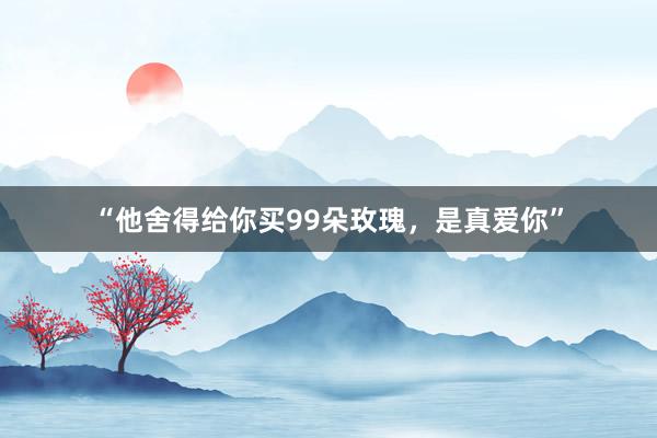 “他舍得给你买99朵玫瑰，是真爱你”