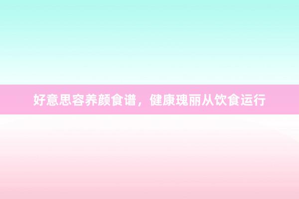 好意思容养颜食谱，健康瑰丽从饮食运行